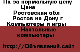 Пк за нормальную цену › Цена ­ 15 000 - Ростовская обл., Ростов-на-Дону г. Компьютеры и игры » Настольные компьютеры   